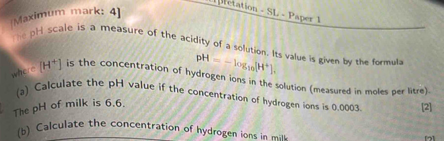 pretation - SL - Paper 1 
[Maximum mark: 4] 
The pH scale is a measure of the acidity of a solution. Its value is given by the formula
pH=-log _10[H^+], 
where [H^+] is the concentration of hydrogen ions in the solution (measured in moles per litre) 
(a) Calculate the pH value if the concentration of hydrogen ions is 0,0003. 
The pH of milk is 6.6. 
[2] 
b le t e co entration of hydrogen io i il 
[]