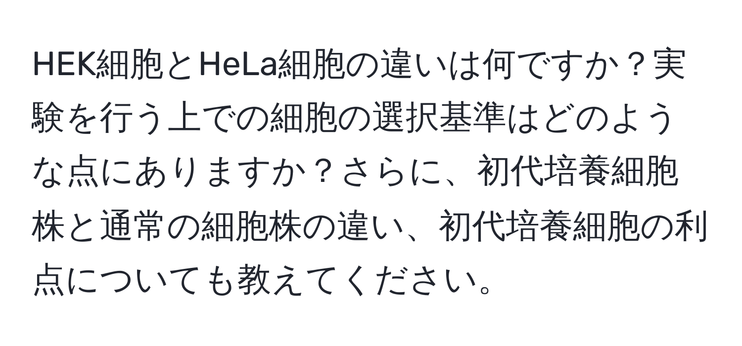 HEK細胞とHeLa細胞の違いは何ですか？実験を行う上での細胞の選択基準はどのような点にありますか？さらに、初代培養細胞株と通常の細胞株の違い、初代培養細胞の利点についても教えてください。