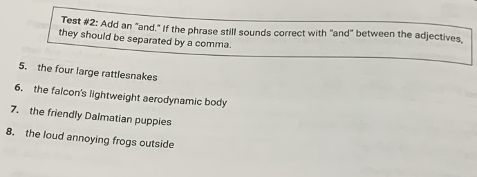 Test #2: Add an "and." If the phrase still sounds correct with “and" between the adjectives, 
they should be separated by a comma. 
5. the four large rattlesnakes 
6. the falcon's lightweight aerodynamic body 
7. the friendly Dalmatian puppies 
8. the loud annoying frogs outside