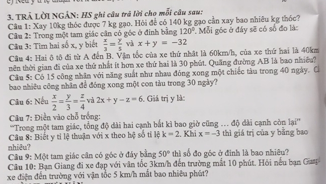 Neu y t lệ
3. TRẢ LỜI NGÁN: HS ghi câu trả lời chọ mỗi câu sau:
Câu 1: Xay 10kg thóc được 7 kg gạo. Hỏi đề có 140 kg gạo cần xay bao nhiêu kg thóc?
Câu 2: Trong một tam giác cân có góc ở đinh bằng 120°. Mỗi góc ở đáy sẽ có số đo là:
Câu 3: Tìm hai số x, y biết  x/3 = y/5  và x+y=-32
Câu 4: Hai ô tô đi từ A đến B. Vận tốc của xe thứ nhật là 60km/h, của xe thứ hai là 40km
nên thời gian đi của xe thứ nhất ít hơn xe thứ hai là 30 phút. Quãng đường AB là bao nhiều?
Câu 5: Có 15 công nhân với năng suất như nhau đóng xong một chiếc tàu trong 40 ngày. Cả
bao nhiêu công nhân đề đóng xong một con tàu trong 30 ngày?
Câu 6: Nếu  x/2 = y/3 = z/4  và 2x+y-z=6. Giá trị y là:
Câu 7: Điền vào chỗ trống:
“Trong một tam giác, tồng độ dài hai cạnh bất kì bao giờ cũng . độ dài cạnh còn lại”
Câu 8: Biết y tỉ lệ thuận với x theo hệ số tỉ lệ k=2. Khi x=-3 thì giá trị của y bằng bao
nhiêu?
Câu 9: Một tam giác cân có góc ở đáy bằng 50° thì số đo góc ở đỉnh là bao nhiêu?
Câu 10: Bạn Giang đi xe đạp với vân tốc 3km/h đến trường mất 10 phút. Hỏi nếu bạn Giang
xe điện đến trường với vận tốc 5 km/h mất bao nhiêu phút?