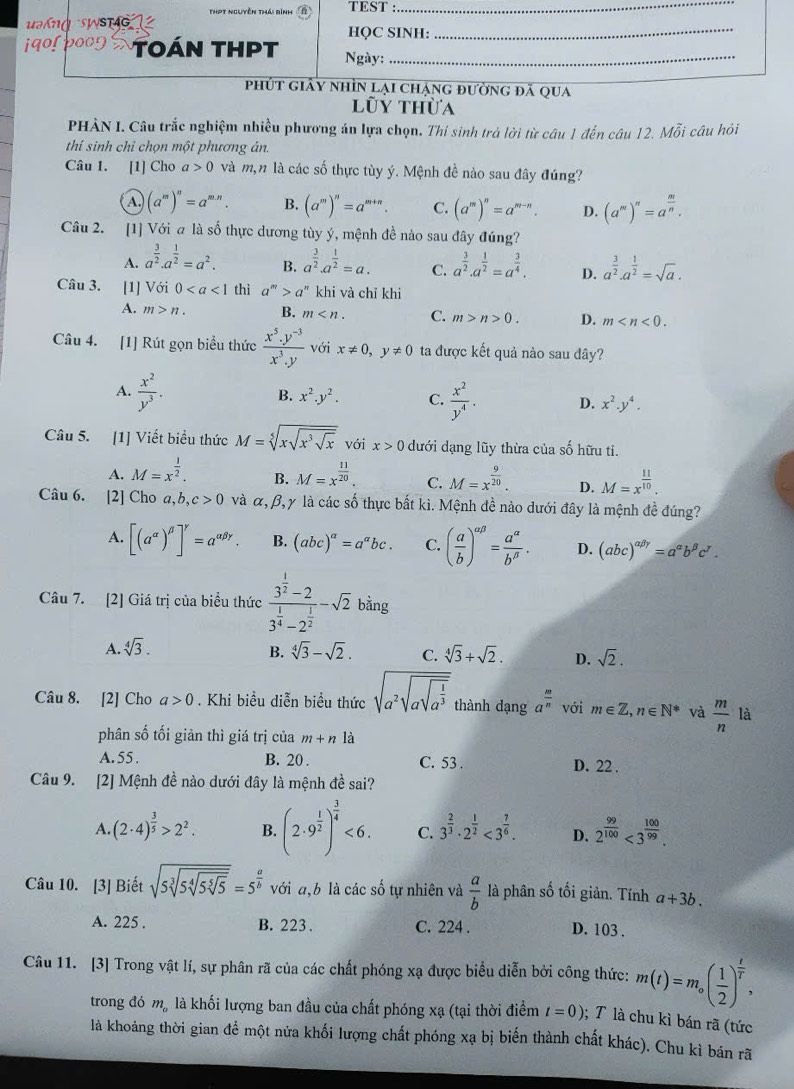 ThPt nguyên thái bình TEST :_
k  g  s  HQC SINH:_
TOán THPT Ngày:_
phút giây nhìn lại chạng đường đã qua
lũy thừa
PHÀN I. Câu trắc nghiệm nhiều phương án lựa chọn. Thí sinh trà lời từ câu 1 đến câu 12. Mỗi câu hỏi
thí sinh chỉ chọn một phương án.
Câu 1. [1] Cho a>0 và m,n là các số thực tùy ý. Mệnh đề nào sau đây đúng?
a (a^m)^n=a^(m.n). B. (a^m)^n=a^(m+n). C. (a^m)^n=a^(m-n). D. (a^m)^n=a^(frac m)n.
Câu 2. [1] Với a là số thực dương tùy ý, mệnh đề nào sau đây đúng?
A. a^(frac 3)2.a^(frac 1)2=a^2. B. a^(frac 3)2.a^(frac 1)2=a. C. a^(frac 3)2· a^(frac 1)2=a^(frac 3)4. D. a^(frac 3)2· a^(frac 1)2=sqrt(a).
Câu 3. [1] Với 0 thì a^m>a^n khi và chỉ khi
A. m>n. B. m C. m>n>0. D. m
Câu 4. [1] Rút gọn biểu thức  (x^5.y^(-3))/x^3.y  với x!= 0,y!= 0 ta được kết quả nào sau đây?
A.  x^2/y^3 .
B. x^2.y^2. C.  x^2/y^4 . D. x^2.y^4.
Câu 5. [1] Viết biểu thức M=sqrt[5](xsqrt x^3sqrt x) với x>0 dưới dạng lũy thừa của số hữu ti.
A. M=x^(frac 1)2. B. M=x^(frac 11)20. C. M=x^(frac 9)20. D. M=x^(frac 11)10.
Câu 6. [2] Cho a,h ,c>0 và α, β, γ là các số thực bắt kì. Mệnh đề nào dưới đây là mệnh đề đúng?
A. [(a^(alpha))^beta ]^gamma =a^(alpha beta gamma). B. (abc)^a=a^abc. C. ( a/b )^alpha beta = a^(alpha)/b^(beta) . D. (abc)^alpha beta gamma =a^(alpha)b^(beta)c^(gamma).
Câu 7. [2] Giá trị của biểu thức frac 3^(frac 1)2-23^(frac 1)4-2^(frac 1)2-sqrt(2) bằng _(
A. sqrt[4](3). B. sqrt[4](3)-sqrt(2). C. sqrt[4](3)+sqrt(2). D. sqrt(2).
Câu 8. [2] Cho a>0. Khi biểu diễn biểu thức sqrt(a^2sqrt asqrt a^(frac 1)3) thành dạng a^(frac m)n với m∈ Z,n∈ N^* và  m/n  là
phân số tối giản thì giá trị của m+n là
A. 55 . B. 20 . C. 53 . D. 22 .
Câu 9. [2] Mệnh đề nào dưới đây là mệnh đề sai?
A. (2· 4)^ 3/5 >2^2. B. (2· 9^(frac 1)2)^ 3/4 <6. C. 3^(frac 2)3· 2^(frac 1)2<3^(frac 7)6. D. 2^(frac 99)100<3^(frac 100)99.
Câu 10. [3] Biết sqrt(5sqrt [3]5sqrt [4]5sqrt [5]5)=5^(frac a)b với a,b là các số tự nhiên và  a/b  là phân số tối giản. Tính a+3b.
A. 225 . B. 223 . C. 224 . D. 103 .
Câu 11. [3] Trong vật lí, sự phân rã của các chất phóng xạ được biểu diễn bởi công thức: m(t)=m_0( 1/2 )^ t/T ,
trong đó mỹ là khối lượng ban đầu của chất phóng xạ (tại thời điểm t=0); T là chu kì bán rã (tức
là khoảng thời gian để một nửa khối lượng chất phóng xạ bị biến thành chất khác). Chu kì bán rã