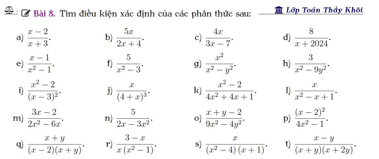 Tìm điều kiện xác định của các phân thức sau: '' Lớp Toán Thầy Khôi 
a)  (x-2)/x+3 .  5x/2x+4 . c)  4x/3x-7 . d)  8/x+2024 . 
b) 
e)  (x-1)/x^2-1 .  5/x^2-3 .  x^2/x^2-y^2 . h)  3/x^2-9y^2 . 
f) 
g) 
i) frac x^2-2(x-3)^2. j) frac x(4+x)^3·  (x^2-2)/4x^2+4x+1 . 1)  x/x^2-x+1 . 
k) 
m)  (3x-2)/2x^2-6x .  5/2x-3x^2 .  (x+y-2)/9x^2-4y^2 . p) frac (x-2)^24x^2-1. 
n) 
o) 
q)  (x+y)/(x-2)(x+y) . r)  (3-x)/x(x^2-1) . s)  x/(x^2-4)(x+1) . t)  (x-y)/(x+y)(x+2y) .