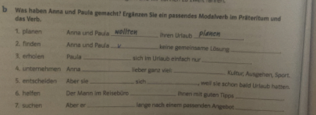 Was haben Anna und Paula gemacht? Ergänzen Sie ein passendes Modalverb im Präteritum und 
das Verb. 
_ 
1. planen Anna und Paula _ihren Urlaub 
2. finden Anna und Paula _keine gemeinsame Lösung_ 
_ 
3. erholen Paula _sich im Urlaub einfach nur 
. 
4. unternehmen Anna _lieber ganz viel: _Kultur, Ausgehen, Sport. 
5. entscheiden Aber sile _sich_ , well sie schon baid Urlaub hatten. 
6. helfen Der Mann im Reisebürd _ihnen mit guten Tipps 
_ 
7. suchen Aber er _lange nach einem passenden Angebot 
_