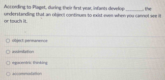 According to Piaget, during their first year, infants develop _, the
understanding that an object continues to exist even when you cannot see it
or touch it.
object permanence
assimillation
egocentric thinking
accommodation