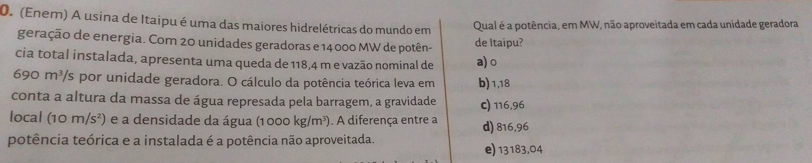 (Enem) A usina de Itaipu é uma das maiores hidrelétricas do mundo em Qual é a potência, em MW, não aproveitada em cada unidade geradora
geração de energia. Com 20 unidades geradoras e 14 000 MW de potên- de Itaipu?
cia total instalada, apresenta uma queda de 118,4 m e vazão nominal de a) o
690 m³/s por unidade geradora. O cálculo da potência teórica leva em b) 1,18
conta a altura da massa de água represada pela barragem, a gravidade c) 116,96
local (10m/s^2) e a densidade da água (1 000 kg/m³). A diferença entre a d) 816,96
potência teórica e a instalada é a potência não aproveitada.
e) 13183,04