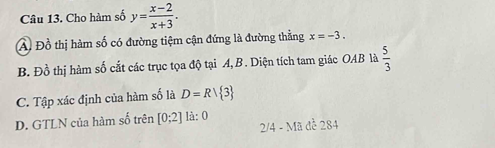 Cho hàm số y= (x-2)/x+3 .
A Đồ thị hàm số có đường tiệm cận đứng là đường thắng x=-3.
B. Đồ thị hàm số cắt các trục tọa độ tại A, B. Diện tích tam giác OAB là  5/3 
C. Tập xác định của hàm số là D=R| 3
D. GTLN của hàm số trên [0;2] là: 0
2/4 - Mã đề 284