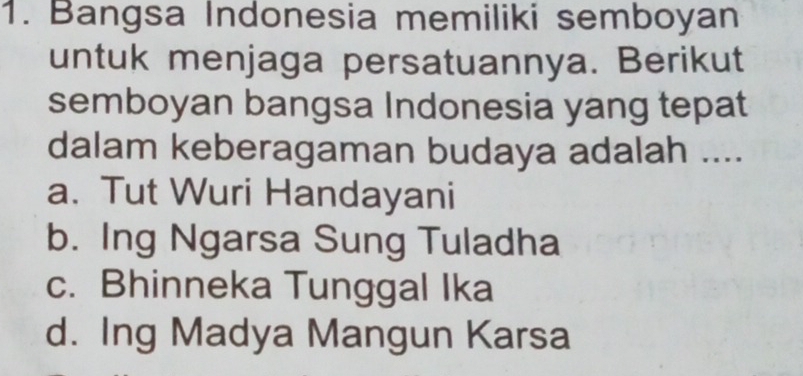 Bangsa Indonesia memiliki semboyan
untuk menjaga persatuannya. Berikut
semboyan bangsa Indonesia yang tepat
dalam keberagaman budaya adalah ....
a. Tut Wuri Handayani
b. Ing Ngarsa Sung Tuladha
c. Bhinneka Tunggal Ika
d. Ing Madya Mangun Karsa