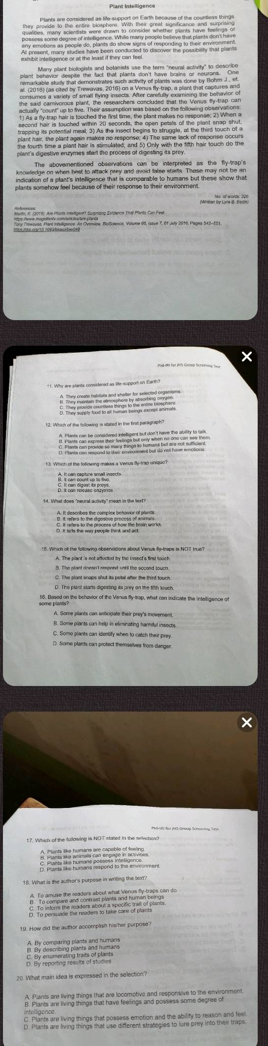 the said carnivorous plant, the researchers concluded that the Venus fly-trap can
second hair is touched within 20 seconds, the open petals of the plant snap shut,
trapping its potential meal; 3) As the insect begins to struggle, at the third touch of a
plant hair, the plant again makes no response; 4) The same lack of response occurs
the fourth time a plant hair is stimulated; and 5) Only with the fifth hair touch do the
plant's digestive enzymes start the process of digesting its prey.
knowledge on when best to attack prey and avoid false starts. These may not be an
indication of a plant's intelligence that is comparable to humans but these show that
(Mitien by Lyna a B)
×
11. Why are plants considered as life-support on Earth?
12. Which of the following is stated in the first paragraph?

15. Which of the following observations about Venus ily-traps is NOT true?
B. The plant doesn't respond until the second touch
D. The plant starts digesting its prey on the fifth louch.
16. Based on the behavior of the Venus fly-trap, what can indicate the intelligence of
A. Some plants can anticipate their prey's movement.
B. Some plants can help in eliminating harmful insects
C. Some plants can identify when to catch their prey
. Some plants can protect themselves from danger.
___.
18. What is the author's purpose in writing the text?
19. How did the author accomplish his/her purpose?
D. By reporting results of studies
20. What main idea is expressed in the selection?
intelligence
S: Plants are living things that besrons enoticalend the atity to eeo an d lpel