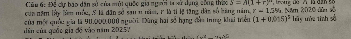 1 2 * dự báo dân số của một quốc gia người ta sử dụng công thức S=A(1+r)^n , trong do A là dân số 
của năm lấy làm mốc, S là dân số sau n năm, r là tỉ lệ tăng dân số hàng năm, r=1,5% 6. Năm 2020 dân số 
của một quốc gia là 90.000.000 người. Dùng hai số hạng đầu trong khai triển (1+0,015)^5 hãy ước tính số 
dân của quốc gia đó vào năm 2025?
(x^2-2y)^5