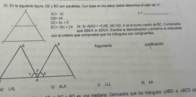 En la siguiente figura, DE y BC son paralelas. Con base en los datos dados determina el valor de '' x ''.
AD=4
_ x=
DB=44
DE=9x+9
BC=18x+24 34. Si ∠ BAD=∠ CAE, AE=AD , A es el punto medio de BC. Comprueba
que △ BEA≌ △ DCA.. Escribe la demostración y encierra la respuesta
con el criterio que comprueba que los triángulos son congruentes.
Argumento Justificación
a) LAL b) ALA c) LLL
d) AA
y BD es una mediana. Demuestra que los triángulos △ ABD≌ △ BCD so