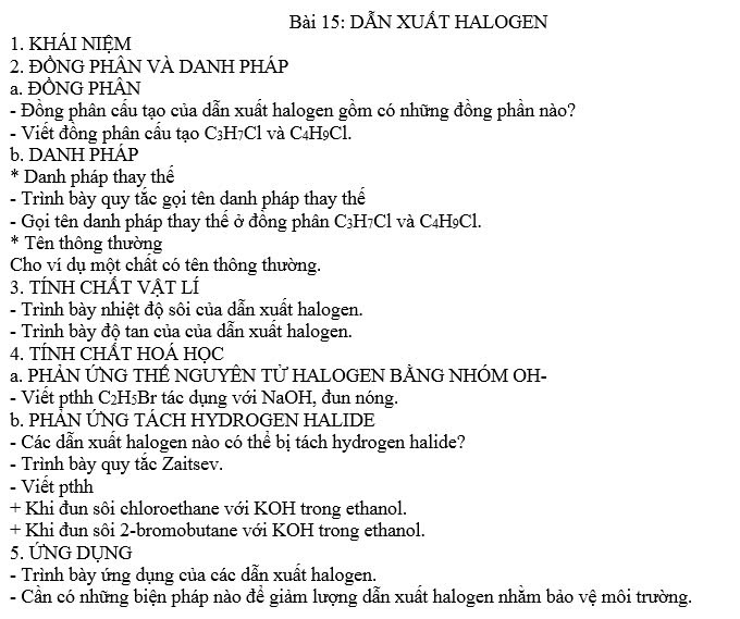 DÅN XUẤT HALOGEN 
1. KHÁI NIỆM 
2. ĐỒNG PHÂN VÀ DANH PHÁP 
a. ĐỒNG PHÂN 
- Đồng phân cầu tạo của dẫn xuất halogen gồm có những đồng phần nào? 
- Viết đồng phân cầu tạo C3H7Cl và C4H9Cl. 
b. DANH PHÁP 
* Danh pháp thay thể 
- Trình bày quy tắc gọi tên danh pháp thay thế 
- Gọi tên danh pháp thay thể ở đông phân C3H7Cl và C4H9Cl. 
* Tên thông thường 
Cho ví dụ một chất có tên thông thường. 
3. TÍNH CHÂT VẠT LÍ 
- Trình bày nhiệt độ sôi của dẫn xuất halogen. 
- Trình bày độ tan của của dẫn xuất halogen. 
4. TÍNH CHÂT HOÁ HỌC 
a. PHẢN ỨNG THẾ NGUYÊN TỨ HALOGEN BẢNG NHÓM OH- 
- Viết pthh C₂H5Br tác dụng với NaOH, đun nóng. 
6. PHÂN ỨNG TÁCH HYDROGEN HALIDE 
- Các dẫn xuất halogen nào có thể bị tách hydrogen halide? 
- Trình bày quy tắc Zaitsev. 
- Viết pthh 
+ Khi đun sôi chloroethane với KOH trong ethanol. 
+ Khi đun sôi 2-bromobutane với KOH trong ethanol. 
5. ỨNG DỤNG 
- Trình bày ứng dụng của các dẫn xuất halogen. 
- Cần có những biện pháp nào để giảm lượng dẫn xuất halogen nhằm bảo vệ môi trường.