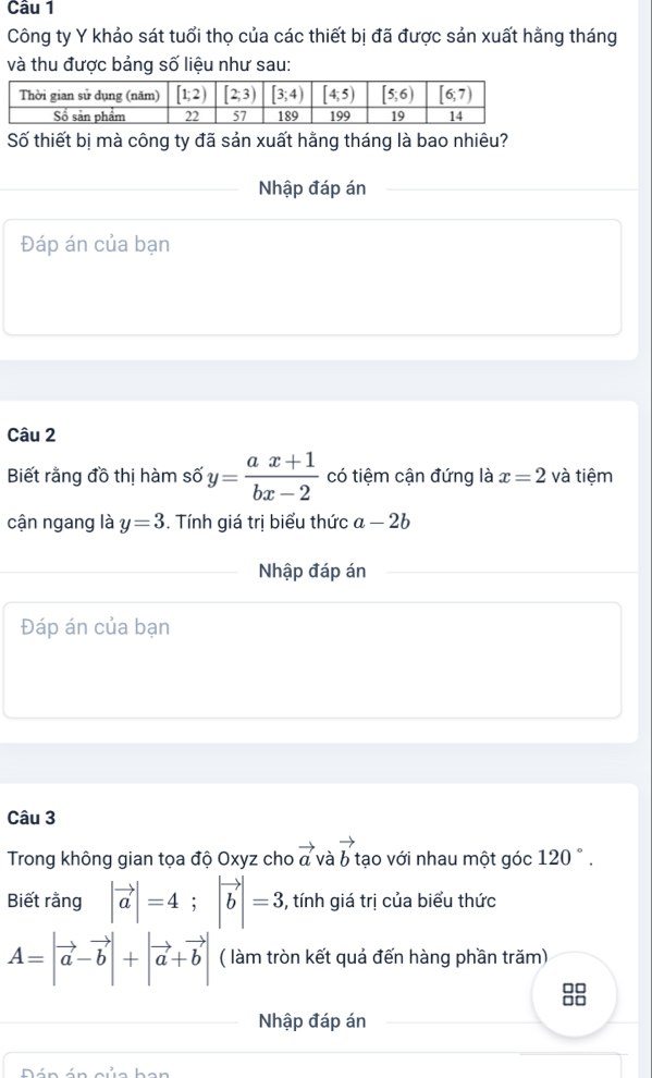 Công ty Y khảo sát tuổi thọ của các thiết bị đã được sản xuất hằng tháng
và thu được bảng số liệu như sau:
Số thiết bị mà công ty đã sản xuất hằng tháng là bao nhiêu?
Nhập đáp án
Đáp án của bạn
Câu 2
Biết rằng đồ thị hàm số y= (ax+1)/bx-2  có tiệm cận đứng là x=2 và tiệm
cận ngang là y=3. Tính giá trị biểu thức a-2b
Nhập đáp án
Đáp án của bạn
Câu 3
Trong không gian tọa độ Oxyz cho vector a và vector b tạo với nhau một góc 120°.
Biết rằng |vector a|=4;|vector b|=3 , tính giá trị của biểu thức
A=|vector a-vector b|+|vector a+vector b| ( làm tròn kết quả đến hàng phần trăm)
□□
□□
Nhập đáp án