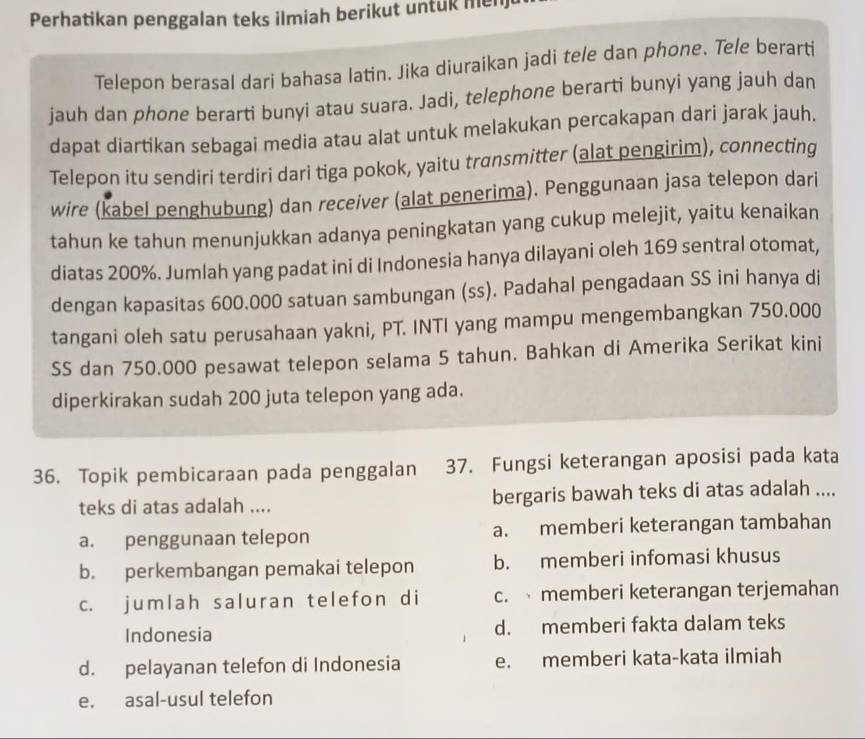 Perhatikan penggalan teks ilmiah berikut untuk men
Telepon berasal dari bahasa latin. Jika diuraikan jadi tele dan phone. Tele berarti
jauh dan phone berarti bunyi atau suara. Jadi, telephone berarti bunyi yang jauh dan
dapat diartikan sebagai media atau alat untuk melakukan percakapan dari jarak jauh.
Telepon itu sendiri terdiri dari tiga pokok, yaitu transmitter (alat pengirim), connecting
wire (kabel penghubung) dan receiver (alat penerima). Penggunaan jasa telepon dari
tahun ke tahun menunjukkan adanya peningkatan yang cukup melejit, yaitu kenaikan
diatas 200%. Jumlah yang padat ini di Indonesia hanya dilayani oleh 169 sentral otomat,
dengan kapasitas 600.000 satuan sambungan (ss). Padahal pengadaan SS ini hanya di
tangani oleh satu perusahaan yakni, PT. INTI yang mampu mengembangkan 750.000
SS dan 750.000 pesawat telepon selama 5 tahun. Bahkan di Amerika Serikat kini
diperkirakan sudah 200 juta telepon yang ada.
36. Topik pembicaraan pada penggalan 37. Fungsi keterangan aposisi pada kata
teks di atas adalah .... bergaris bawah teks di atas adalah ....
a. penggunaan telepon a. memberi keterangan tambahan
b. perkembangan pemakai telepon b. memberi infomasi khusus
c. jumlah saluran telefon di c.  memberi keterangan terjemahan
Indonesia d. memberi fakta dalam teks
d. pelayanan telefon di Indonesia e. memberi kata-kata ilmiah
e. asal-usul telefon