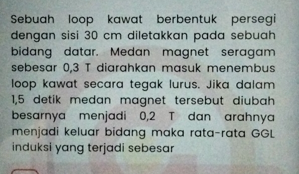 Sebuah loop kawat berbentuk persegi 
dengan sisi 30 cm diletakkan pada sebuah 
bidang datar. Medan magnet seragam 
sebesar 0,3 T diarahkan masuk menembus 
loop kawat secara tegak lurus. Jika dalam
1,5 detik medan magnet tersebut diubah 
besarnya menjadi 0,2 T dan arahnya 
menjadi keluar bidang maka rata-rata GGL 
induksi yang terjadi sebesar