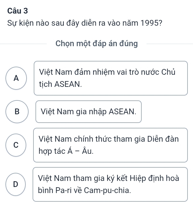 Sự kiện nào sau đây diễn ra vào năm 1995?
Chọn một đáp án đúng
Việt Nam đảm nhiệm vai trò nước Chủ
A
tịch ASEAN.
B Việt Nam gia nhập ASEAN.
C Việt Nam chính thức tham gia Diễn đàn
hợp tác Á − Âu.
D Việt Nam tham gia ký kết Hiệp định hoà
bình Pa-ri về Cam-pu-chia.