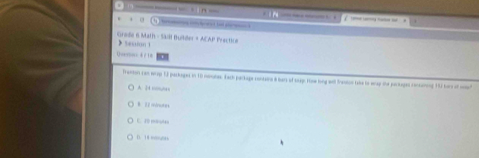 to oy radoe out

v o e tad pa
Grade 6 Math - Skill Builder + ACAP Practice
Session 1
Questionc 4 /18
Trenton can wrap 12 packages in 10 minutes. Each parkage contains 8 bers of toxp. How long will frenton take to wrap the packages contairong 192 fars of weee
A. 24 mm,nes
B. 22 mdnutes
C. 20 minutes
D. 18 monutes