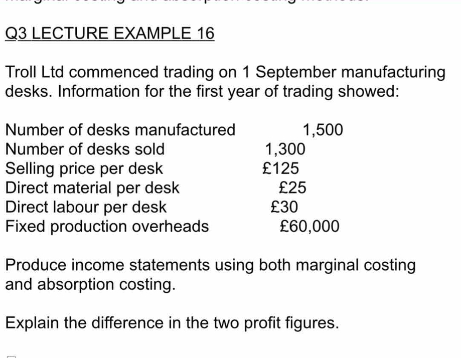 LECTURE EXAMPLE 16 
Troll Ltd commenced trading on 1 September manufacturing 
desks. Information for the first year of trading showed: 
Number of desks manufactured 1,500
Number of desks sold 1,300
Selling price per desk £125
Direct material per desk £25
Direct labour per desk £30
Fixed production overheads £60,000
Produce income statements using both marginal costing 
and absorption costing. 
Explain the difference in the two profit figures.