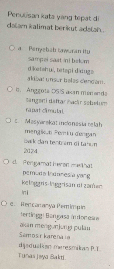 Penulisan kata yang tepat di
dalam kalimat berikut adalah...
a. Penyebab tawuran itu
sampai saat ini belum
diketahui, tetapi diduga
akibat unsur balas dendam.
b. Anggota OSIS akan menanda
tangani daftar hadir sebelum
rapat dimulai.
c. Masyarakat indonesia telah
mengikuti Pemilu dengan
baik dan tentram di tahun
2024.
d. Pengamat heran melihat
pemuda Indonesia yang
kelnggris-Inggrisan di zaman
ini
e. Rencananya Pemimpin
tertinggi Bangasa Indonesia
akan mengunjungi pulau
Samosir karena ia
dijadualkan meresmikan P.T.
Tunas Jaya Bakti.