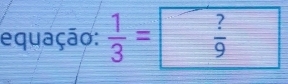 equação:  1/3 = ?/9 