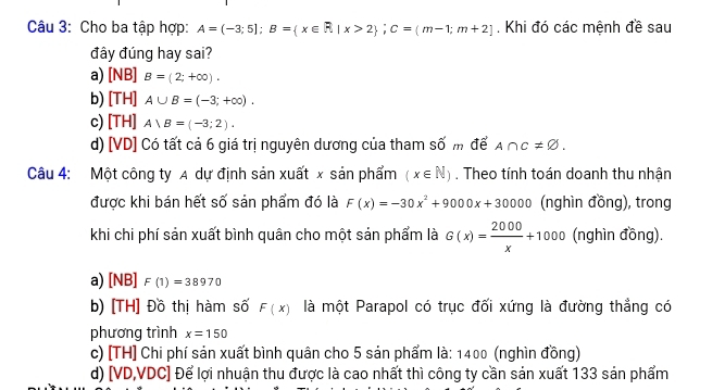 Cho ba tập hợp: A=(-3;5]; B= x∈ R|x>2; C=(m-1;m+2]. Khi đó các mệnh đề sau
đây đúng hay sai?
a) [NB]B=(2;+∈fty ).
b) [TH] A∪ B=(-3;+∈fty ).
c) [TH] A∪ B=(-3;2).
d) [VD] Có tất cả 6 giá trị nguyên dương của tham số m để A∩ C!= varnothing. 
Câu 4: Một công ty A dự định sản xuất x sản phẩm (x∈ N). Theo tính toán doanh thu nhận
được khi bán hết số sản phẩm đó là F(x)=-30x^2+9000x+30000 (nghìn đồng), trong
khi chi phí sản xuất bình quân cho một sản phẩm là G(x)= 2000/x +1000 (nghìn đồng).
a) I B] F(1)=38970
b) [TH] Đồ thị hàm số F(x) là một Parapol có trục đối xứng là đường thẳng có
phương trình x=150
c) [TH] Chi phí sản xuất bình quân cho 5 sản phẩm là: 1400 (nghìn đồng)
d) [VD,VDC] Để lợi nhuận thu được là cao nhất thì công ty cần sản xuất 133 sản phẩm