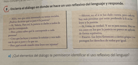 mos conciencia 
3 Encierra el diálogo en donde se hace un uso reflexivo del lenguaje y responde, 
—Aldo, veo que estás interesado en temas sociales. —Héctor, no sé si te has dado cuenta, pero cada vz 
¿Podrías decirme qué es para ti la justicia? hay más personas que están perdiendo la fe en las 
—Sí, Valeria. Para mí, la justicia es darles a todos lo leyes y la justicia. 
que les corresponde. -Sí, Luisa, es verdad. Y no es para menos. Hay us 
===Pero ¿cómo sabes qué le corresponde a cada tos casos en los que la justicia no parece ser aplicada 
persona? de forma equitativa. 
—Creo que las leyes y noemas lo señalan y nos indi —Exacto. Las leyes favorecen a ciertos grupos y no 
can lo que es justo y lo que no. protegen los derechos de todos por igual. 
_ 
_ 
_ 
=Pero ¿qué suacede cuando estas leyes son injustas? 
a) ¿Qué elementos del diálogo te permitieron identificar el uso reflexivo del lenguaje? 
_