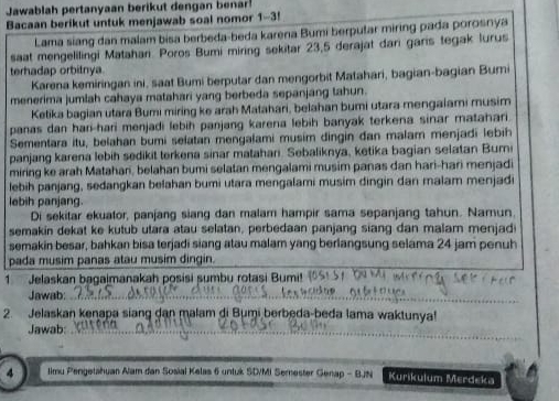 Jawablah pertanyaan berikut dengan ben
Bacaan berikut untuk menjawab soal nomor 1-3!
Lama siang dan malam bisa berbeda-beda kareria Bumi berputar miring pada porosnya
saat mengelilingi Matahani. Poros Bumi miring sekitar 23,5 derajat dari garis tegak lurus
terhadap orbitnya.
Karena kemiringan ini, saat Bumi berputar dan mengorbit Matahari, bagian-bagian Bumi
menerima jumlah cahaya matahari yang berbeda sepanjang tahun.
Ketika bagian utara Bumi miring ke arah Matahari, belahan bumi utara mengalami musim
panas dan hari-hari menjadi lebih panjang karena lebih banyak terkena sinar matahari.
Sementara itu, belahan bumi selatan mengalami musim dingin đan malam menjadi lebih
panjang karena lebih sedikit terkena sinar matahan. Sebaliknya, ketika bagian selatan Buri
miring ke arah Matahari, belahan bumi selatan mengalami musim panas dan hari-hari menjadi
lebih panjang, sedangkan belahan bumi utara mengalami musim dingin dan malam menjadi
lebih panjang.
Di sekitar ekuator, panjang siang dan malam hampir sama sepanjang tahun. Namun,
semakin dekat ke kutub utara atau selatan, perbedaan panjang siang dan malam menjad
semakin besar, bahkan bisa terjadi siang atau malam yang berlangsung selama 24 jam penuh
pada musim panas atau musim dingin.
1 Jelaskan bagaimanakah posisi sumbu rotasi Bumi!
Jawab:_
2. Jelaskan kenapa siang dan malam di Bumi berbeda-beda lama waktunya!
Jawab:_
4  limu Pengetshuan Alam dan Sosial Kelas 6 untuk SD/MI Semester Genap - BJN Kurikulum Merdeka