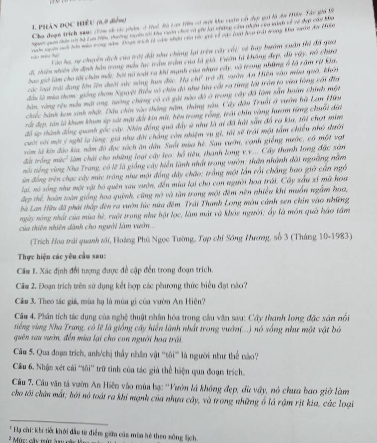 Cho đoạn trích san: (Tóm số tác phẩm: ở Huể, Bà Lan Hữu có mội khu vườn với đẹp gọi là An Hiện, Thc giả là
1. PHẢN ĐQC HIÊU (6,0 điểm)
nguời qum tân với Sà Lan Hu, thưường vuyên sới kha vuân chơi và ghi lại những cảm nhận của minh về về đẹp của khu
xuờn xuyên với bón mùa trong năm. Đoạn trích là cảm nhận của tác giả về các loài hoa trời trong khai vuờn An Hiên
Vào hạ, sự chuyển dịch của trời đấi như chùng lại trên cây cối; vệ bay bướm xuân thì đã qua
não aão Ag)
đc, thiên nhiên ôn định hằn trong mẫu lục trầm trầm của là già. Vườn là không đẹp, du vậy, nó chưa
bao giờ làm cho tôi chân mất; bởi nó toài ra khi mạnh của nhưa cây, và trang những ở là rậm rịt kia,
các loại trái đang lớn lên dưới sức nóng hun đức. Hạ chi' trở đi, vườn An Hiện vào mùa quả, khởi
đầu là mùa thơm: giống thơm Nguyệt Biểu vô chin đó như lữa cất ra từng lật trấn to via lông cái đĩa
bàn, vàng rêu mẫu mật ong, tướng chừng có có gái nào đó ở trong cây đã làm sẵn hoàn chính một
chiếc bánh kem sinh nhật. Dầu chin vào tháng năm, tháng sâu. Cây đầu Truồt ở vướn bà Lan Hữu
rắt đẹp, tân là khum khum úp sát mặt đất kin mit, bên trong rỗng, trái chin vàng hượm từng chuỗi đài
đồ úp thành đồng quanh gốc cây. Nhìn đồng quả đầy ử như là ai đã hái sẵn đồ ra kia, tối chợt mim
cười với một ý nghĩ lạ lùng: giả như đời chắng còn nhiệm vụ gì, tối sẽ trải một tấm chiếu nhớ dưới
vòm lá kin đảo kia, nằm đó đọc sách ăn đầu. Suốt mùa hè. Sau vườn, cạnh giếng nước, có một vật
đu trồng mùc' làm chái cho những loại cây leo: hổ tiêu, thanh long v.v... Cây thanh long đặc sản
tổi tiếng vùng Nha Trang, có lẽ là giống cây hiển lành nhất trong vườn: thân nhánh đài ngoắng nằm
in đồng trên chạc cây mức trông như một đồng đây chão; trồng một lần rồi chẳng bao giờ cần ngô
lai, nó sống như một vật bó quên sau vườn, đến mùa lại cho con người hoa trái. Cây xấu xí mà hoa
đẹp thể, hoàn toàn giống hoa quỳnh, cũng nớ và tàn trong một đêm nên nhiều khi muồn ngắm hoa,
bà Lan Hữu đã phải thắp đèn ra vườn lúc nửa đêm. Trải Thanh Long màu cánh sen chín vào những
ngày nóng nhất của mùa hè, ruột trong như bột lọc, làm mắt và khỏe người; ấy là món quả háo tâm
của thiên nhiên dành cho người làm vườn...
(Trích Hoa trái quanh tôi, Hoàng Phú Ngọc Tường, Tạp chỉ Sông Hương, số 3 (Tháng 10-1983)
Thực hiện các yêu cầu sau:
Câu 1. Xác định đổi tượng được đề cập đến trong đoạn trích.
Câu 2. Đoạn trích trên sử dụng kết hợp các phương thức biểu đạt nào?
Câu 3. Theo tác giả, mùa hạ là mùa gì của vườn An Hiên?
Câu 4. Phân tích tác dụng của nghệ thuật nhân hóa trong câu văn sau: Cây thanh long đặc sản nổi
tiếng vùng Nha Trang, có lẽ là giống cây hiển lành nhất trong vườn(...) nó sống như một vật bỏ
quên sau vườn, đến mùa lại cho con người hoa trải,
Câu 5. Qua đoạn trích, anh/chị thấy nhân vật “tôi” là người như thế nào?
Câu 6. Nhận xét cái “tôi” trữ tinh của tác giả thể hiện qua đoạn trích.
Câu 7. Câu văn tả vườn An Hiên vào mùa hạ: “Vườn lá không đẹp, dù vậy, nó chưa bao giờ làm
cho tôi chán mắt; bởi nó toát ra khí mạnh của nhựa cây, và trong những ổ lá rậm rịt kia, các loại
_
* Hạ chí: khí tiết khởi đầu từ điểm giữa của mùa hè theo nông lịch.
2 Mức: cây mức bay cây l