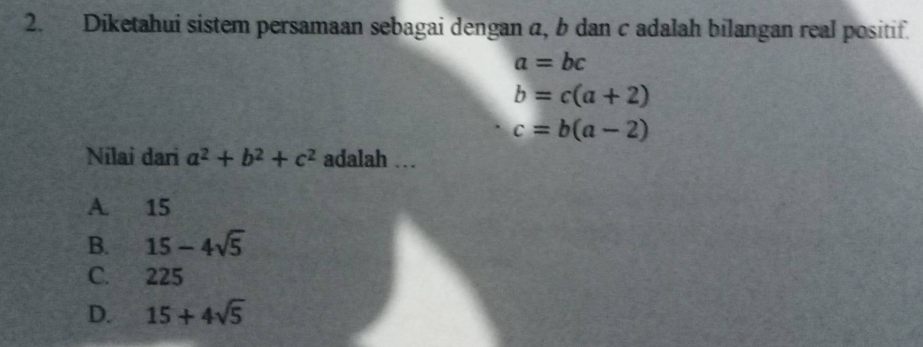 Diketahui sistem persamaan sebagai dengan α, b dan c adalah bilangan real positif.
a=bc
b=c(a+2)
c=b(a-2)
Nilai dari a^2+b^2+c^2 adalah .
A. 15
B. 15-4sqrt(5)
C. 225
D. 15+4sqrt(5)