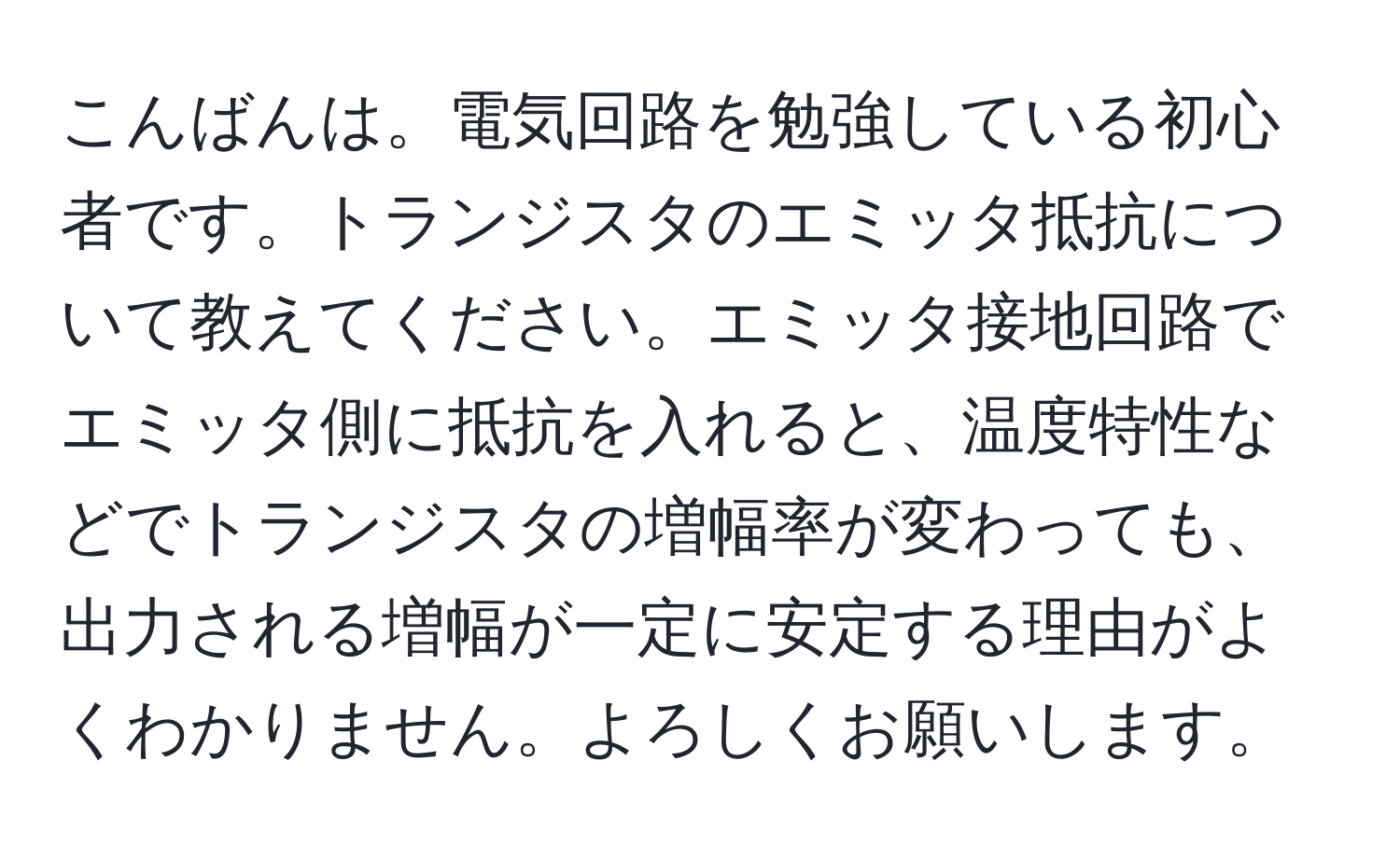 こんばんは。電気回路を勉強している初心者です。トランジスタのエミッタ抵抗について教えてください。エミッタ接地回路でエミッタ側に抵抗を入れると、温度特性などでトランジスタの増幅率が変わっても、出力される増幅が一定に安定する理由がよくわかりません。よろしくお願いします。