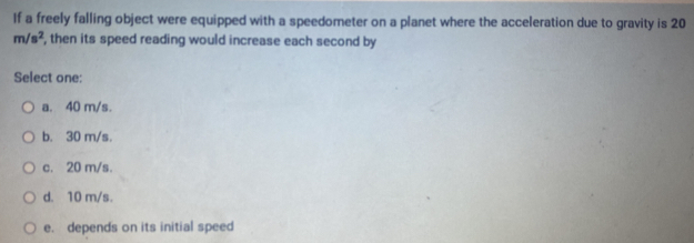 If a freely falling object were equipped with a speedometer on a planet where the acceleration due to gravity is 20
m/s^2 , then its speed reading would increase each second by
Select one:
a. 40 m/s.
b. 30 m/s.
c. 20 m/s.
d. 10 m/s.
e. depends on its initial speed