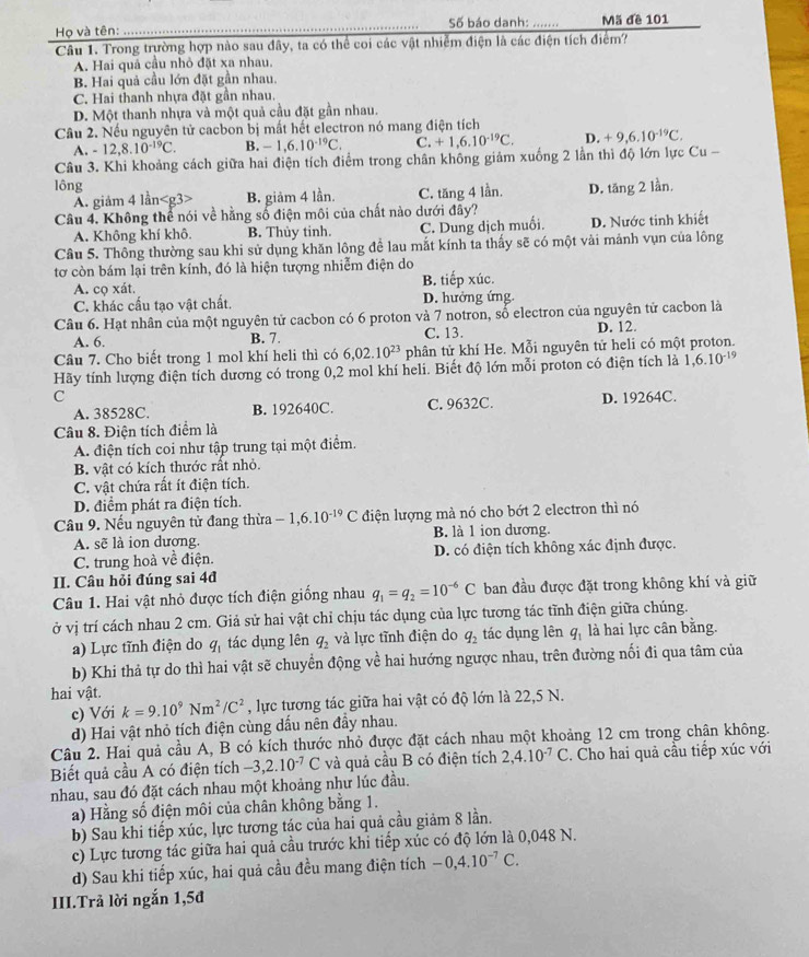 Họ và tên: _Số báo danh: …. Mã đề 101
Câu 1. Trong trường hợp nào sau đây, ta có thể coi các vật nhiễm điện là các điện tích điểm?
A. Hai quả cầu nhỏ đặt xa nhau.
B. Hai quả cầu lớn đặt gần nhau.
C. Hai thanh nhựa đặt gần nhau.
D. Một thanh nhựa và một quả cầu đặt gần nhau.
Cầu 2. Nếu nguyên tử cacbon bị mất hết electron nó mang điện tích
A. -12,8.10^(-19)C. B. -1,6.10^(-19)C. C. +1,6.10^(-19)C. D. +9,6.10^(-19)C.
Câu 3. Khi khoảng cách giữa hai điện tích điểm trong chân không giảm xuống 2 lần thì độ lớn lực Cu -
lông
A. giảm 4 lần B. giảm 4 lần. C. tăng 4 lần.
Câu 4. Không thể nói về hằng số điện môi của chất nào dưới đây? D. tăng 2 lần.
A. Không khí khô. B. Thủy tinh. C. Dung dịch muối. D. Nước tinh khiết
Câu 5. Thông thường sau khi sử dụng khăn lông để lau mắt kính ta thấy sẽ có một vài mảnh vụn của lông
tơ còn bám lại trên kính, đó là hiện tượng nhiễm điện do
A. cọ xát. B. tiếp xúc.
C. khác cấu tạo vật chất. D. hưởng ứng.
Câu 6. Hạt nhân của một nguyên tử cacbon có 6 proton và 7 notron, sổ electron của nguyên tử cacbon là
A. 6. B. 7. C. 13. D. 12.
Câu 7. Cho biết trong 1 mol khí heli thì có 6,02.10^(23) phân tử khí He. Mỗi nguyên tử heli có một proton.
Hãy tính lượng điện tích dương có trong 0,2 mol khí heli. Biết độ lớn mỗi proton có điện tích là 1,6.10^(-19)
C D. 19264C.
A. 38528C. B. 192640C. C. 9632C.
Câu 8. Điện tích điểm là
A. điện tích coi như tập trung tại một điểm.
B. vật có kích thước rất nhỏ.
C. vật chứa rất ít điện tích.
D. điểm phát ra điện tích.
Câu 9. Nếu nguyên tử đang thừa -1,6.10^(-19)C điện lượng mà nó cho bớt 2 electron thì nó
A. sẽ là ion dương. B. là 1 ion dương.
C. trung hoà về điện. D. có điện tích không xác định được.
II. Câu hỏi đúng sai 4đ
Câu 1. Hai vật nhỏ được tích điện giống nhau q_1=q_2=10^(-6)C ban đầu được đặt trong không khí và giữ
ở vị trí cách nhau 2 cm. Giả sử hai vật chỉ chịu tác dụng của lực tương tác tĩnh điện giữa chúng.
a) Lực tĩnh điện do q_1 tác dụng lên q_2 và lực tĩnh điện do q_2 tác dụng lên q, là hai lực cân bằng.
b) Khi thả tự do thì hai vật sẽ chuyển động về hai hướng ngược nhau, trên đường nối đi qua tâm của
hai vật.
c) Với k=9.10^9Nm^2/C^2 , lực tương tác giữa hai vật có độ lớn là 22,5 N.
d) Hai vật nhỏ tích điện cùng dấu nên đầy nhau.
Câu 2. Hai quả cầu A, B có kích thước nhỏ được đặt cách nhau một khoảng 12 cm trong chân không.
Biết quả cầu A có điện tích -3,2.10^(-7)C và quả cầu B có điện tích 2,4.10^(-7)C. Cho hai quả cầu tiếp xúc với
nhau, sau đó đặt cách nhau một khoảng như lúc đầu.
a) Hằng số điện môi của chân không bằng 1.
b) Sau khi tiếp xúc, lực tương tác của hai quả cầu giảm 8 lần.
c) Lực tương tác giữa hai quả cầu trước khi tiếp xúc có độ lớn là 0,048 N.
d) Sau khi tiếp xúc, hai quả cầu đều mang điện tích -0,4.10^(-7)C.
III.Trả lời ngắn 1,5đ