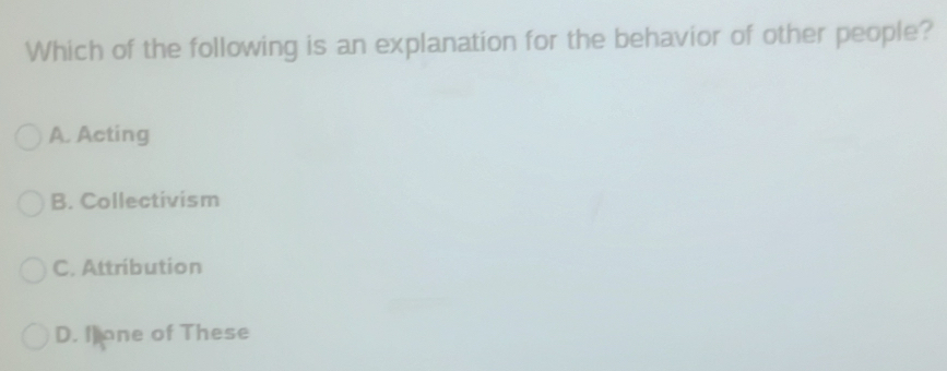 Which of the following is an explanation for the behavior of other people?
A. Acting
B. Collectivism
C. Attribution
D. I one of These