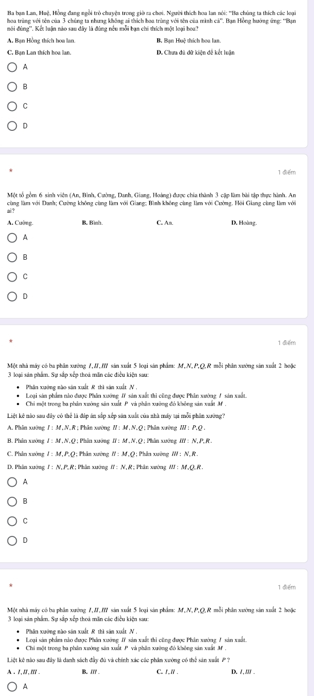 Ba bạn Lan, Huệ, Hồng đang ngồi trò chuyện trong giờ ra chơi. Người thích hoa lan nói: “Ba chúng ta thích các loại
hoa trùng với tên của 3 chúng ta nhưng không ai thích hoa trùng với tên của mình ci° *. Ban Hồng hưởng ứng: “Ban
nói đúng''. Kết luận nào sau đây là đúng nều mỗi bạn chi thích một loại hoa?
A. Bạn Hồng thích hoa lan. B Bạn Huệ thích hoa lan.
D. Chưa đủ dữ kiên đề kết luân
A
B
C
D
1 điểm
Một tổ gồm 6 sinh viên (An, Bình, Cường, Danh, Giang, Hoảng) được chia thành 3 cặp làm bài tập thực hành. An
cùng làm với Danh; Cường không cùng làm với Giang; Bình không cùng làm với Cường. Hỏi Giang cùng làm với
ai?
A. Cường B. Bình C. An. D. Hoàng.
A
B
C
D
1 điểm
Một nhà máy có ba phân xưởng 1,II,II sản xuất 5 loại sản phẩm: M,N,P,Q,R mỗi phân xưởng sản xuất 2 hoặc
3 loại sản phẩm. Sự sắp xếp thoả mãn các điều kiện sau:
Phân xưởng nào sản xuất R thì sản xuất N .
Loại sản phẩm nào được Phân xưởng // sản xuất thì cũng được Phân xưởng / sản xuất.
Chỉ một trong ba phân xưởng sản xuất P và phân xưởng đó không sản xuất M .
Liệt kê nào sau diy y có thể là đáp án sắp xếp sản xuất của nhà máy tại mỗi phân xưởng?
A. Phân xưởng I:M,N,R; Phân xưởng II:M,N,Q 2; Phân xưỡng III:P.Q.
B. Phân xưởng I:M,N,O 9 ; Phân xưởng II:M,N,Q;; Phân xưởng III:N.P.R.
C. Phân xưởng I:M,P,Q;  Phân xưởng II:M,Q:Ph nàn xường III:N.R.
D. Phân xưởng I:N.P.R ?; Phân xưởng II:N,R:; Phân xưởng III:M,Q,R.
A
B
C
D
1 điểm
Một nhà máy có ba phân xưởng I,II,III sản xuất 5 loại sản phẩm: M,N,P,Q,R mỗi phân xưởng sản xuất 2 hoặc
3 loại sản phẩm. Sự sắp xếp thoả mãn các điều kiện sau:
Phân xưởng nào sản xuất R thì sản xuất N ,
Loại sản phẩm nào được Phân xưởng // sản xuất thì cũng được Phân xưởng / sản xuất.
Chi một trong ba phân xưởng sản xuất P và phân xưởng đó không sản xuất M ,
Liệt kê nào sau đây là danh sách đầy đủ và chính xác các phân xưởng có thể sản xuất P  ?
A. Ⅰ,Ⅱ,ⅢII . B. /// . C. I,Ⅱ . D. 1,/// .
A