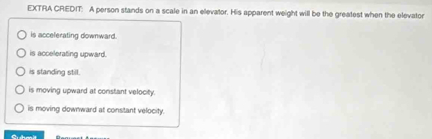 EXTRA CREDIT: A person stands on a scale in an elevator. His apparent weight will be the greatest when the elevator
is accelerating downward.
is accelerating upward.
is standing still.
is moving upward at constant velocity.
is moving downward at constant velocity.
Cubm it