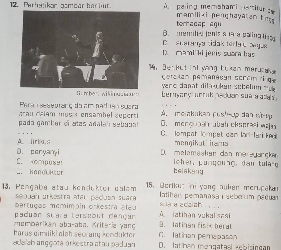 Perhatikan gambar berikut.
A. paling memahami partitur dan
memiliki penghayatan tinggi
terhadap lagu
B. memiliki jenis suara paling tinggi
C. suaranya tidak terlalu bagus
D. memiliki jenis suara bas
14. Berikut ini yang bukan merupakan
gerakan pemanasan senam ringan
yang dapat dilakukan sebelum mulai
Sumber: wikimedia.org bernyanyi untuk paduan suara adalah
Peran seseorang dalam paduan suara
atau dalam musik ensambel seperti A. melakukan push-up dan sit-up
pada gambar di atas adalah sebagai B. mengubah-ubah ekspresi wajah
. . C. Iompat-lompat dan lari-lari kecil
A. lirikus mengikuti irama
B. penyanyi
D. melemaskan dan meregangkan
C. komposer leher, punggung, dan tulang
D. konduktor belakang
13. Pengaba atau konduktor dalam 15. Berikut ini yang bukan merupakan
sebuah orkestra atau paduan suara latihan pemanasan sebelum paduan
bertugas memimpin orkestra atau suara adalah . . . .
paduan suara tersebut dengan A. latihan vokalisasi
memberikan aba-aba. Kriteria yang B. latihan fisik berat
harus dimiliki oleh seorang konduktor C. latihan pernapasan
adalah anggota orkestra atau paduan D. latihan mengatasi kebisingan