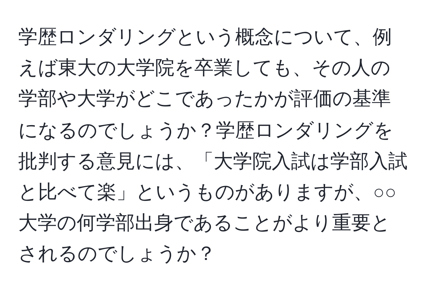 学歴ロンダリングという概念について、例えば東大の大学院を卒業しても、その人の学部や大学がどこであったかが評価の基準になるのでしょうか？学歴ロンダリングを批判する意見には、「大学院入試は学部入試と比べて楽」というものがありますが、○○大学の何学部出身であることがより重要とされるのでしょうか？