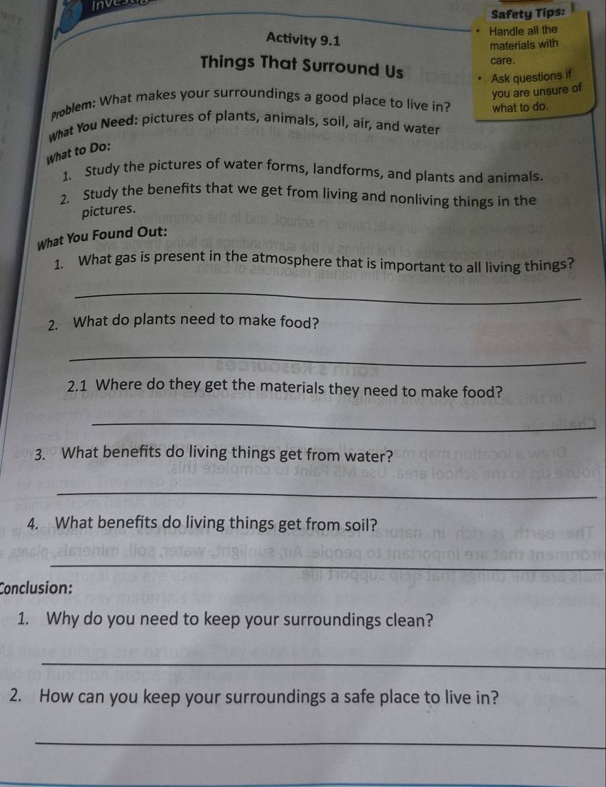 Invest 
Safety Tips: 
. Handle all the 
Activity 9.1 
materials with 
care. 
Things That Surround Us 
Ask questions if 
you are unsure of 
Problem: What makes your surroundings a good place to live in? 
What You Need: pictures of plants, animals, soil, air, and water what to do. 
What to Do: 
1. Study the pictures of water forms, landforms, and plants and animals. 
2. Study the benefits that we get from living and nonliving things in the 
pictures. 
What You Found Out: 
1. What gas is present in the atmosphere that is important to all living things? 
_ 
2. What do plants need to make food? 
_ 
2.1 Where do they get the materials they need to make food? 
_ 
3. What benefits do living things get from water? 
_ 
4. What benefits do living things get from soil? 
_ 
Conclusion: 
1. Why do you need to keep your surroundings clean? 
_ 
2. How can you keep your surroundings a safe place to live in? 
_