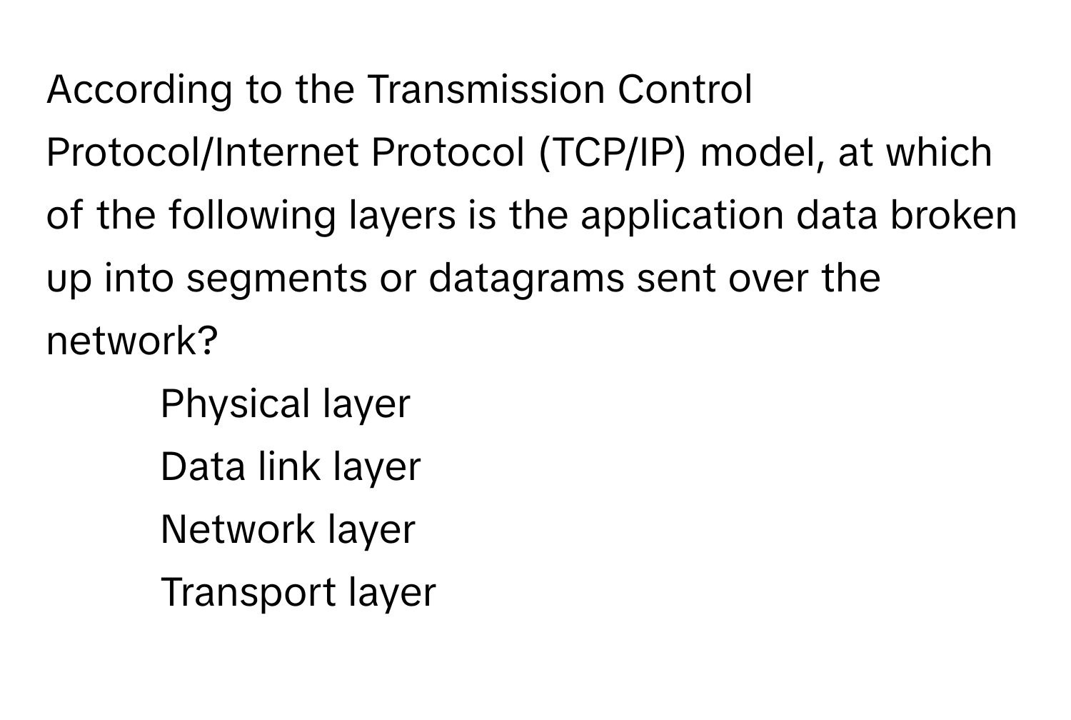 According to the Transmission Control Protocol/Internet Protocol (TCP/IP) model, at which of the following layers is the application data broken up into segments or datagrams sent over the network?

1) Physical layer
2) Data link layer
3) Network layer
4) Transport layer