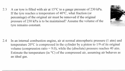 2.3 A car tyre is filled with air at 15°C to a gauge pressure of 230 kPa. 
If the tyre reaches a temperature of 40°C , what fraction (or 
percentage) of the original air must be removed if the original 
pressure of 230 kPa is to be maintained? Assume the volume of the 
tyre remains constant. 
2.4 In an internal combustion engine, air at normal atmospheric pressure (1 atm) and 
temperature 20°C is compressed in the cylinder by a piston to 1/9 of its original 
volume (compression ratio =9.0) , while the (absolute) pressure reaches 40 atm. 
Estimate the temperature (in°C) of the compressed air, assuming air behaves as 
an ideal gas.