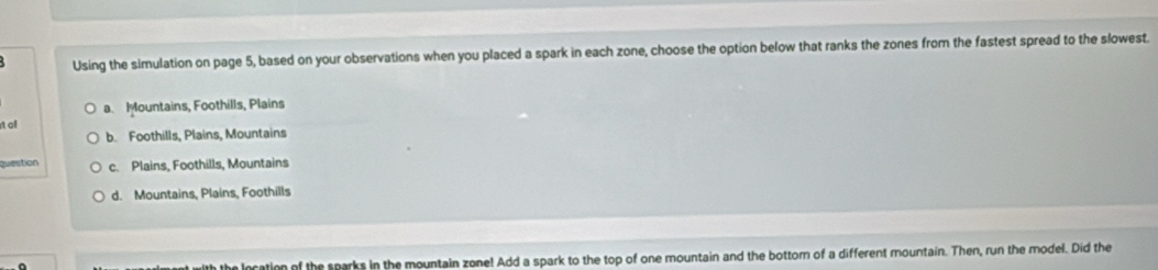 Using the simulation on page 5, based on your observations when you placed a spark in each zone, choose the option below that ranks the zones from the fastest spread to the slowest.
a. Mountains, Foothills, Plains
t oll
b. Foothills, Plains, Mountains
question c. Plains, Foothills, Mountains
d. Mountains, Plains, Foothills
a
the location of the sparks in the mountain zone! Add a spark to the top of one mountain and the bottom of a different mountain. Then, run the model. Did the