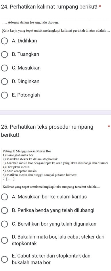 Perhatikan kalimat rumpang berikut! *
… Adonan dalam loyang, lalu dioven.
Kata kerja yang tepat untuk melengkapi kalimat perintah di atas adalah……
A. Didihkan
B. Tuangkan
C. Masukkan
D. Dinginkan
E. Potonglah
25. Perhatikan teks prosedur rumpang *
berikut!
Petunjuk Menggunakan Mesin Bor
1) Pasanglah mata bor
2) Masukan steker ke dalam stopkontak
3) Arahkan mesin bor dengan tepat ke arah yang akan dilubangi dan dikunci
4) Hidupkan mesin
5) Atur kecepatan mesin
6) Matikan mesin dan tunggu sampai putaran berhenti
7. [ … ]
Kalimat yang tepat untuk melengkapi teks rumpang tersebut adalah……
A. Masukkan bor ke dalam kardus
B. Periksa benda yang telah dilubangi
C. Bersihkan bor yang telah digunakan
D. Bukalah mata bor, lalu cabut steker dari
stopkontak
E. Cabut steker dari stopkontak dan
bukalah mata bor