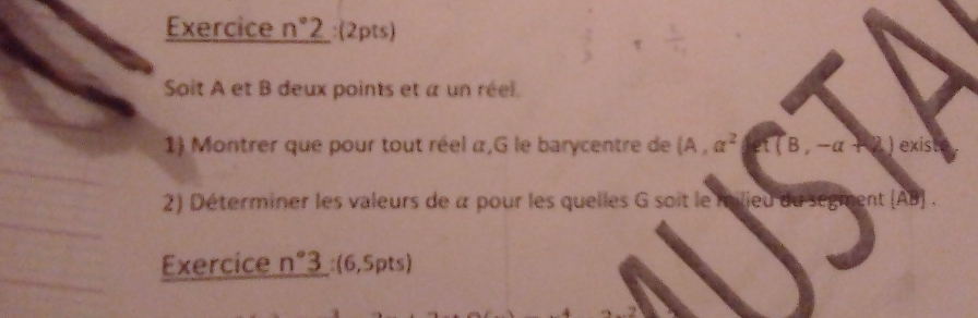 Exercice n°2 :(2pts) 
Soit A et B deux points et a un réel. 
1) Montrer que pour tout réel α,G le barycentre de (A,a^2 et (B,-alpha +2) exist 
2) Déterminer les valeurs de à pour les quelles G soit le milieu du segmen t(AB
Exercice n°3 :(6,5pts)