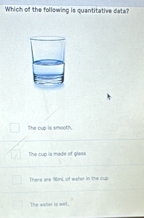 Which of the following is quantitative data?
The cup is smooth.
The cup is made of glass
There are 16mL of water in the cup
The water is wet.