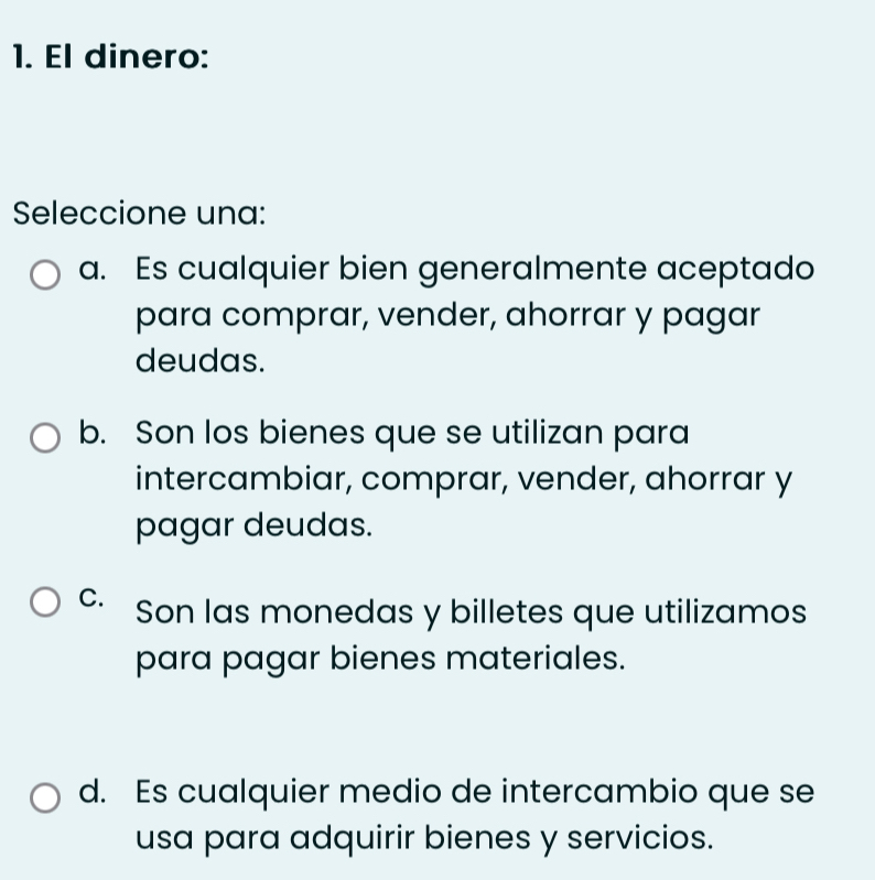 El dinero:
Seleccione una:
a. Es cualquier bien generalmente aceptado
para comprar, vender, ahorrar y pagar
deudas.
b. Son los bienes que se utilizan para
intercambiar, comprar, vender, ahorrar y
pagar deudas.
C. Son las monedas y billetes que utilizamos
para pagar bienes materiales.
d. Es cualquier medio de intercambio que se
usa para adquirir bienes y servicios.