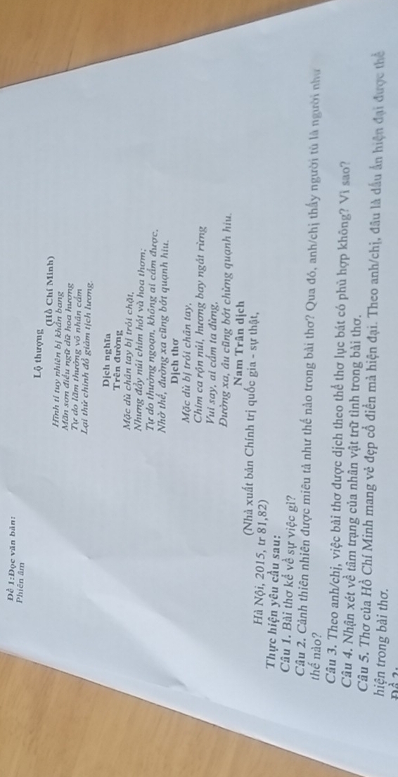 Đề 1:Đọc văn bản: 
Phiên âm Lộ thượng 
(Hồ Chí Minh) 
Hình tỉ tuy nhiên bị khẩn bang 
Mãn sơn điều ngữ dữ hoa hương 
Tự do lãm thưởng vô nhân cẩm 
Lại thử chính đổ giảm tịch lương. 
Dịch nghĩa 
Trên đường 
Mặc dù chân tay bị trỏi chặt, 
Nhưng đầy núi chim hót và hoa thơm; 
Tự do thưởng ngoạn, không ai cẩm được, 
Nhờ thể, đường xa cũng bớt quạnh hiu. 
Dịch thơ 
Mặc dù bị trói chân tay, 
Chim ca rộn núi, hương bay ngát rừng 
Vui say, ai cấm ta đừng, 
Đường xa, âu cũng bớt chừng quạnh hiu. 
Nam Trân dịch 
(Nhà xuất bản Chính trị quốc gia - sự thật, 
Hà Nội, 2015, tr 81,82) 
Thực hiện yêu cầu sau: 
Câu 1. Bài thơ kể về sự việc gì? 
Câu 2. Cảnh thiên nhiên được miêu tả như thế nào trong bài thơ? Qua đó, anh/chị thấy người tù là người như 
thế nào? 
Câu 3. Theo anh/chị, việc bài thơ được dịch theo thể thơ lục bát có phủ hợp không? Vì sao? 
Câu 4. Nhận xét về tâm trạng của nhân vật trữ tình trong bài thơ. 
Câu 5. Thơ của Hồ Chí Minh mang vẻ đẹp cổ điền mả hiện đại. Theo anh/chị, đầu là dấu ấn hiện đại được thể 
hiện trong bài thơ.
