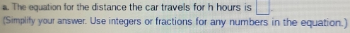 The equation for the distance the car travels for h hours is □. 
(Simplify your answer. Use integers or fractions for any numbers in the equation.)