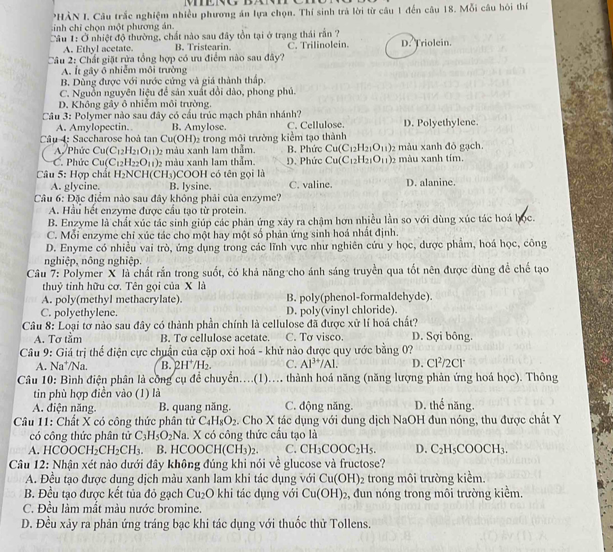 PHÀN I. Câu trắc nghiệm nhiều phương án lựa chọn. Thí sinh trả lời từ câu 1 đến câu 18. Mỗi câu hỏi thí
sinh chỉ chọn một phương án.
Câu 1: Ở nhiệt độ thường, chất nào sau đây tồn tại ở trạng thái rắn ?
A. Ethyl acetate. B. Tristearin. C. Trilinolein. D. Triolein.
Câu 2: Chất giặt rửa tổng hợp có ưu điểm nào sau đây?
A. Ít gây ô nhiễm môi trường
B. Dùng được với nước cứng và giá thành thấp.
C. Nguồn nguyên liệu để sản xuất dồi dào, phong phú.
D. Không gây ô nhiễm môi trường.
Câu 3: Polymer nào sau đây có cầu trúc mạch phân nhánh?
A. Amylopectin. B. Amylose. C. Cellulose. D. Polyethylene.
Câu 4: Saccharose hoà tan Cu(OH)₂ trong môi trường kiểm tạo thành
A. Phức Cu(C_12H_21O_11) 2 màu xanh lam thẫm. B. Phức Cu(C_12H_21O_11) 2 màu xanh đỏ gạch.
C. Phức Cu(C_12H_22O_11) 2 màu xanh lam thẫm. D. Phức Cu(C_12H_21O_11) 2 màu xanh tím.
Câu 5: Hợp chất H_2NCH(CH_3) COOH có tên gọi là
A. glycine. B. lysine. C. valine. D. alanine.
Câu 6: Đặc địểm nào sau đây không phải của enzyme?
A. Hầu hết enzyme được cầu tạo từ protein.
B. Enzyme là chất xúc tác sinh giúp các phản ứng xảy ra chậm hơn nhiều lần so với dùng xúc tác hoá học.
C. Mỗi enzyme chỉ xúc tác cho một hay một số phản ứng sinh hoá nhất định.
D. Enyme có nhiều vai trò, ứng dụng trong các lĩnh vực như nghiên cứu y học, dược phẩm, hoá học, công
nghiệp, nông nghiệp.
Câu 7: Polymer X là chất rắn trong suốt, có khả năng cho ánh sáng truyền qua tốt nên được dùng đề chế tạo
thuỷ tinh hữu cơ. Tên gọi của X là
A. poly(methyl methacrylate). B. poly(phenol-formaldehyde).
C. polyethylene. D. poly(vinyl chloride).
Câu 8: Loại tơ nào sau đây có thành phần chính là cellulose đã được xử lí hoá chất?
A. Tơ tầm B. Tơ cellulose acetate. C. Tơ visco. D. Sợi bông.
Câu 9: Giá trị thế điện cực chuẩn của cặp oxi hoá - khử nào được quy ước bằng 0?
A. Na^+ /Na. B. 2H^+/H_2. C. Al^(3+)/Al. D. Cl²/2Cl
Câu 10: Bình điện phân là cồng cụ để chuyển....(1)... thành hoá năng (năng lượng phản ứng hoá học). Thông
tin phù hợp điền vào (1) là
A. điện năng. B. quang năng. C. động năng. D. thế năng.
Câu 11: Chất X có công thức phân tử C_4H_8O_2. Cho X tác dụng với dung dịch NaOH đun nóng, thu được chất Y
có công thức phân tử C_3H_5O_2Na 1. X có công thức cầu tạo là
A. HCOOCH_2CH_2CH_3. 3 B. H COOCH(CH_3)_2. C. CH_3COOC_2H_5. D. C_2H_5COOCH_3.
Câu 12: Nhận xét nào dưới đây không đúng khi nói về glucose và fructose?
A. Đều tạo được dụng dịch màu xanh lam khi tác dụng với Cu(OH)_2 trong môi trường kiểm.
B. Đều tạo được kết tủa đỏ gạch Cu_2O khi tác dụng với Cu(OH)_2 2, đun nóng trong môi trường kiểm.
C. Đều làm mất màu nước bromine.
D. Đều xảy ra phản ứng tráng bạc khi tác dụng với thuốc thử Tollens.