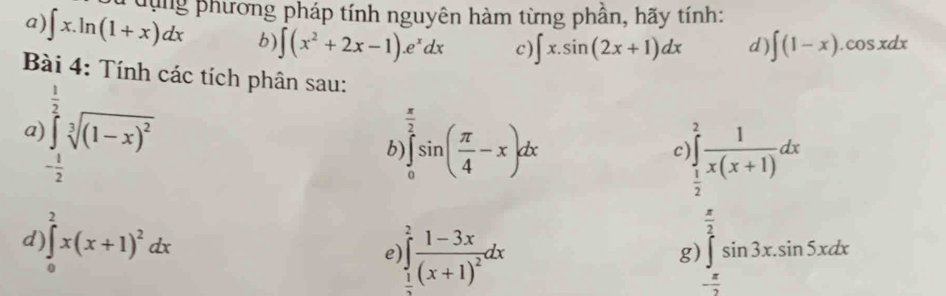 Tdụng phương pháp tính nguyên hàm từng phân, hãy tính: 
a) ∈t x.ln (1+x)dx b) ∈t (x^2+2x-1).e^xdx c) ∈t x.sin (2x+1)dx d) ∈t (1-x).cos xdx
Bài 4: Tính các tích phân sau: 
a )∈tlimits _- 1/2 ^ 1/2 sqrt[2]((1-x)^2)
b ∈tlimits _0^(2sin (frac π)4-x)dx
c) ∈tlimits _ 1/2 ^2 1/x(x+1) dx
d )∈tlimits _0^(2x(x+1)^2)dx
e ∈tlimits _ 1/3 ^2frac 1-3x(x+1)^2dx
g) ∈tlimits _(π)^(frac π)2sin 3x.sin 5xdx
=