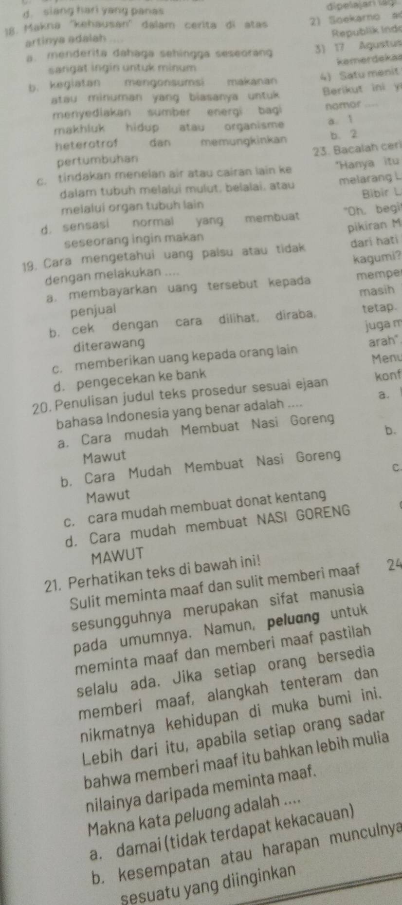 d. siang hari yang panas dipelajari lagi
18. Makna ''kehausan'' dalam cerita di atas 2) Soekarno ad
Republik Indo
artinya adalah
a. menderita dahaga sehingga seseorang 3) 17 Agustus
kamerdekas
sangat ingin untuk minum
b. kegiatan mengonsumsi makanan 4) Satu menit
atau minuman yang biasanya untuk Berikut ini y
menyediakan sumber energi bagi nomor
makhluk hidup atau organisme a. 1
heterotrof dan memungkinkan b. 2
23. Bacalah ceri
pertumbuhan
c. tindakan menelan air atau cairan lain ke *Hanya itu
dalam tubuh melalui mulut, belalai, atau melarang L
melalui organ tubuh lain Bibir L
d, sensasi normal yang membuat "Oh, begi!
pikiran M
seseorang ingin makan
19, Cara mengetahui uang palsu atau tidak dari hati
kagumi?
dengan melakukan ....
a. membayarkan uang tersebut kepada mempe
masih
penjual
b. cek dengan cara dilihat, diraba, tetap.
juga m
diterawang
c. memberikan uang kepada orang lain arah"
Menu
d. pengecekan ke bank
20. Penulisan judul teks prosedur sesuai ejaan konf
bahasa Indonesia yang benar adalah .... a.
b.
a, Cara mudah Membuat Nasi Goreng
Mawut
b， Cara Mudah Membuat Nasi Goreng
C.
Mawut
c. cara mudah membuat donat kentang
d. Cara mudah membuat NASI GORENG
MAWUT
21. Perhatikan teks di bawah ini!
Sulit meminta maaf dan sulit memberi maaf 24
sesungguhnya merupakan sifat manusia
pada umumnya. Namun, peluang untuk
meminta maaf dan memberi maaf pastilah
selalu ada. Jika setiap orang bersedia
memberi maaf, alangkah tenteram dan
nikmatnya kehidupan di muka bumi ini.
Lebih dari itu, apabila setiap orang sadar
bahwa memberi maaf itu bahkan lebih mulia
nilainya daripada meminta maaf.
Makna kata peluɑng adalah ....
a. damai (tidak terdapat kekacauan)
b. kesempatan atau harapan munculnya
sesuatu yang diinginkan