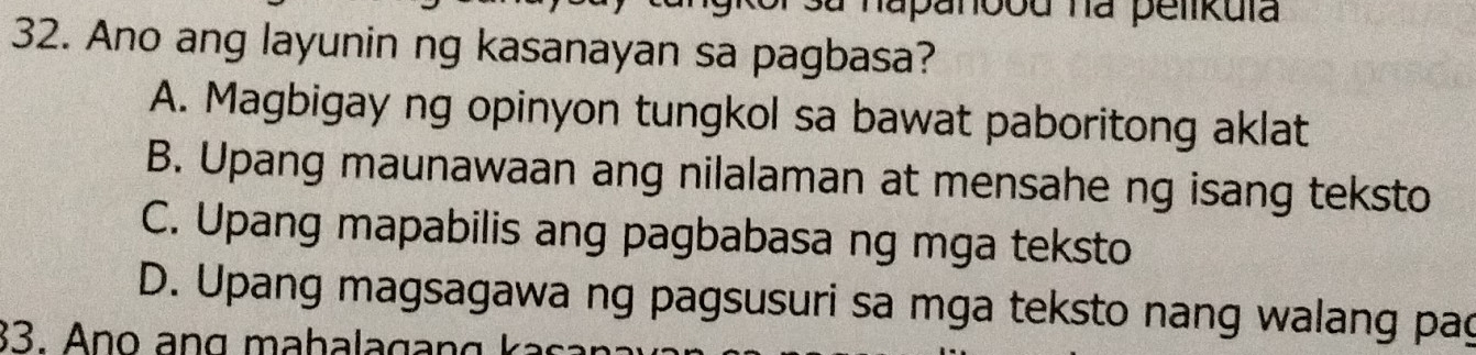 sa napanood na pelikula
32. Ano ang layunin ng kasanayan sa pagbasa?
A. Magbigay ng opinyon tungkol sa bawat paboritong aklat
B. Upang maunawaan ang nilalaman at mensahe ng isang teksto
C. Upang mapabilis ang pagbabasa ng mga teksto
D. Upang magsagawa ng pagsusuri sa mga teksto nang walang pag